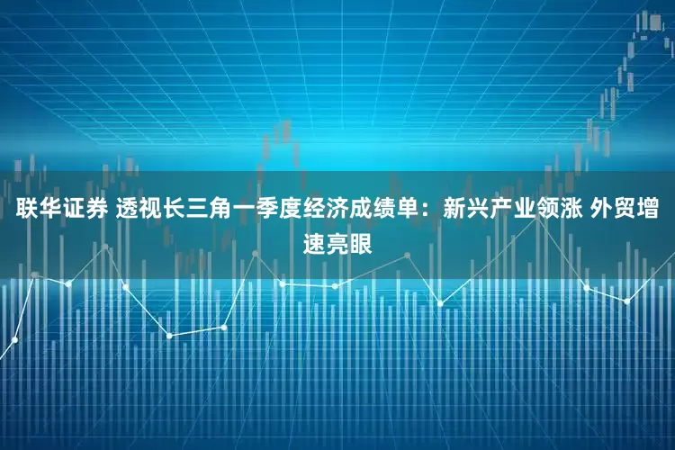 联华证券 透视长三角一季度经济成绩单：新兴产业领涨 外贸增速亮眼