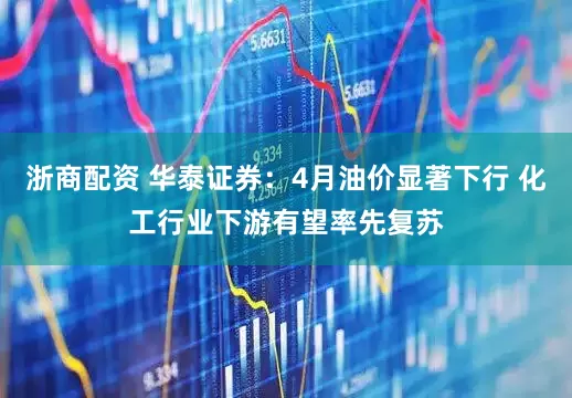 浙商配资 华泰证券：4月油价显著下行 化工行业下游有望率先复苏