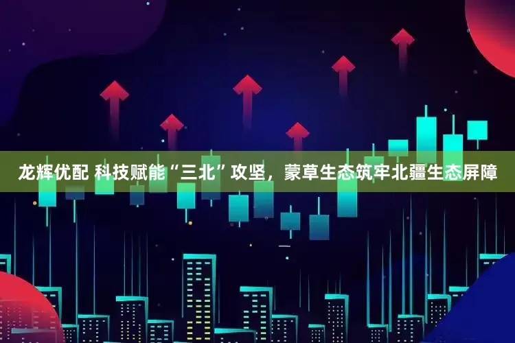 龙辉优配 科技赋能“三北”攻坚，蒙草生态筑牢北疆生态屏障