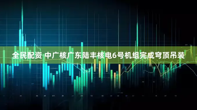 全民配资 中广核广东陆丰核电6号机组完成穹顶吊装