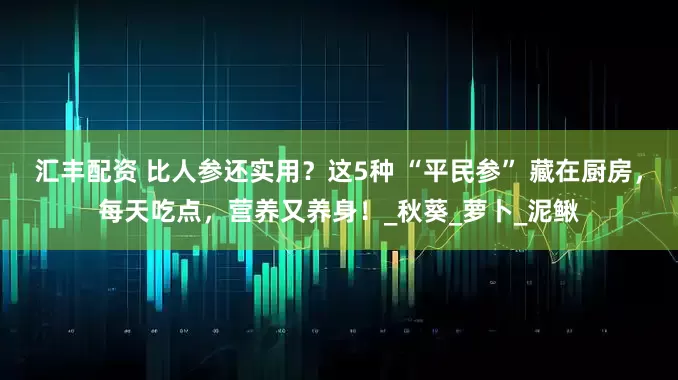 汇丰配资 比人参还实用？这5种 “平民参” 藏在厨房，每天吃点，营养又养身！_秋葵_萝卜_泥鳅