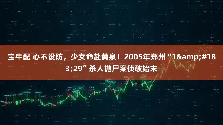 宝牛配 心不设防，少女命赴黄泉！2005年郑州“1&#183;29”杀人抛尸案侦破始末