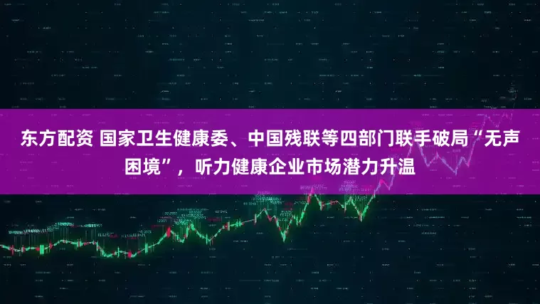 东方配资 国家卫生健康委、中国残联等四部门联手破局“无声困境”，听力健康企业市场潜力升温