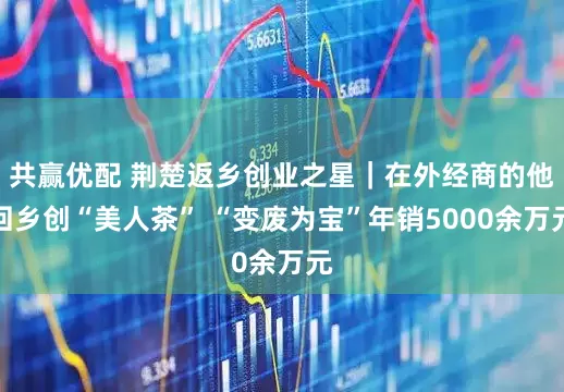 共赢优配 荆楚返乡创业之星｜在外经商的他回乡创“美人茶” “变废为宝”年销5000余万元