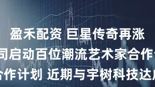 盈禾配资 巨星传奇再涨近6% 公司启动百位潮流艺术家合作计划 近期与宇树科技达成战略合作