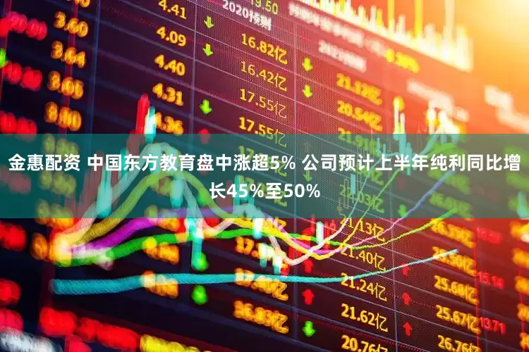 金惠配资 中国东方教育盘中涨超5% 公司预计上半年纯利同比增长45%至50%