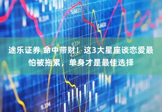 途乐证券 命中带财！这3大星座谈恋爱最怕被拖累，单身才是最佳选择